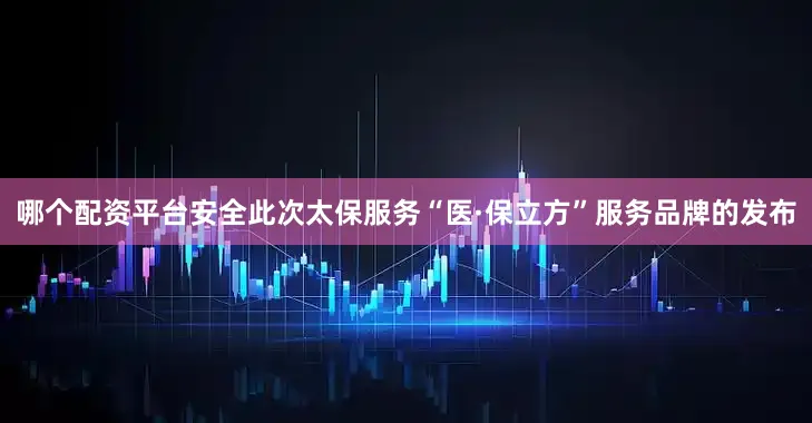 哪个配资平台安全此次太保服务“医·保立方”服务品牌的发布