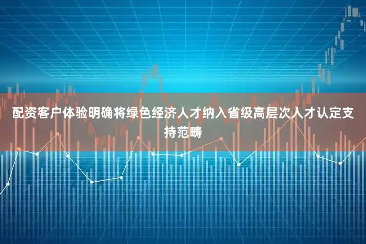 配资客户体验明确将绿色经济人才纳入省级高层次人才认定支持范畴