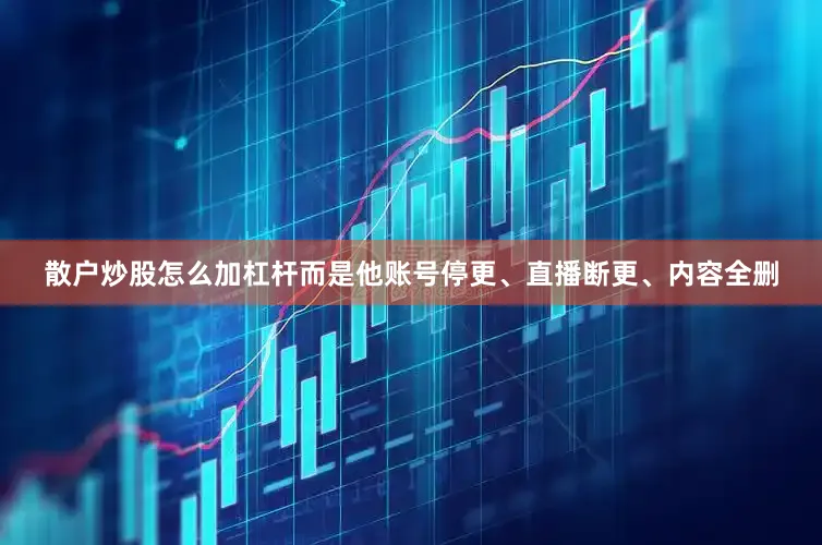 散户炒股怎么加杠杆而是他账号停更、直播断更、内容全删