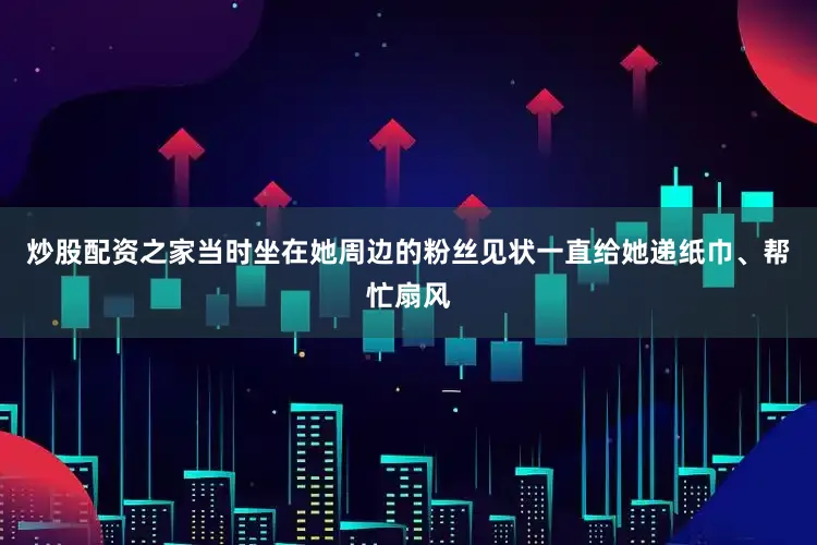 炒股配资之家当时坐在她周边的粉丝见状一直给她递纸巾、帮忙扇风