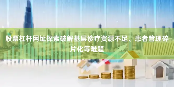 股票杠杆网址探索破解基层诊疗资源不足、患者管理碎片化等难题